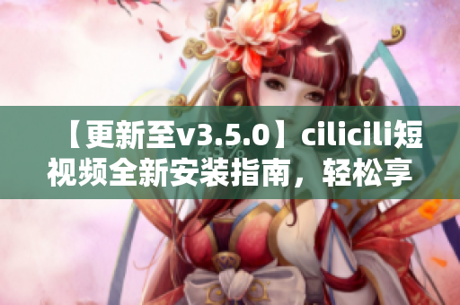 【更新至v3.5.0】cilicili短視頻全新安裝指南，輕松享受最新功能!