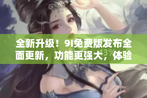 全新升級！9I免費(fèi)版發(fā)布全面更新，功能更強(qiáng)大，體驗(yàn)更優(yōu)越