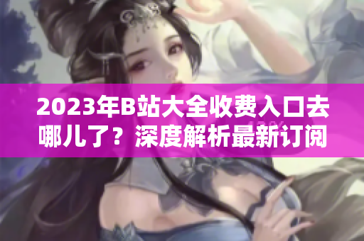 2023年B站大全收費(fèi)入口去哪兒了？深度解析最新訂閱費(fèi)用及更新情況