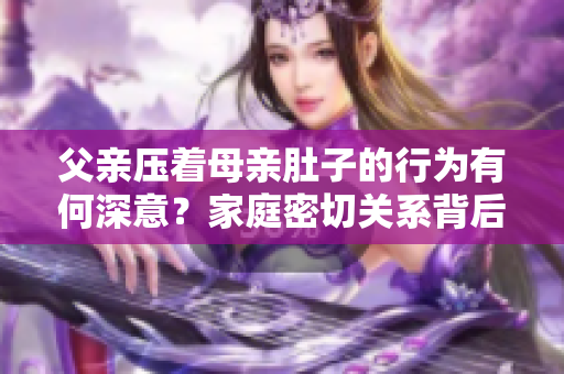 父親壓著母親肚子的行為有何深意？家庭密切關(guān)系背后的心理變化和文化解讀