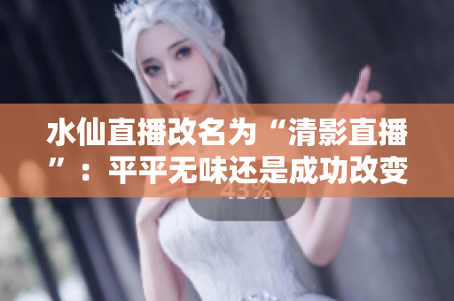 水仙直播改名為“清影直播”：平平無味還是成功改變？