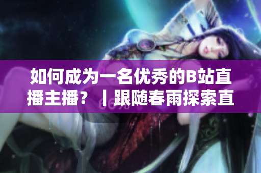 如何成為一名優(yōu)秀的B站直播主播？丨跟隨春雨探索直播技巧