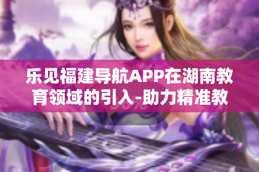 樂見福建導(dǎo)航APP在湖南教育領(lǐng)域的引入-助力精準(zhǔn)教育資源覆蓋以及信息交流創(chuàng)新
