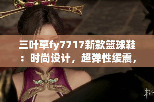 三葉草fy7717新款籃球鞋：時尚設(shè)計，超彈性緩震，打造輕盈足感