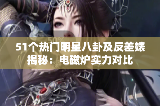 51個(gè)熱門明星八卦及反差婊揭秘：電磁爐實(shí)力對(duì)比