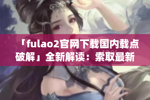 「fulao2官網(wǎng)下載國(guó)內(nèi)載點(diǎn)破解」全新解讀：索取最新版fulao2App無(wú)障礙任務(wù)完成指南