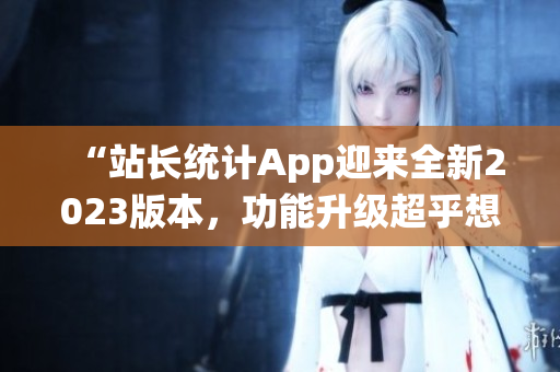 “站長統(tǒng)計App迎來全新2023版本，功能升級超乎想象！”