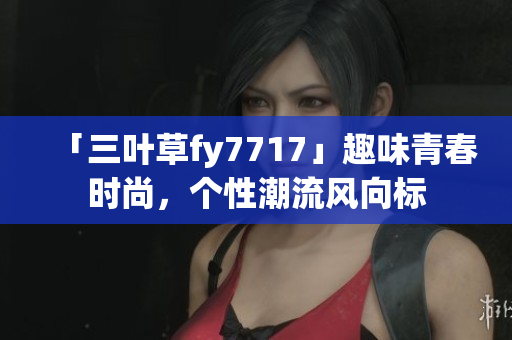 「三葉草fy7717」趣味青春時(shí)尚，個(gè)性潮流風(fēng)向標(biāo)