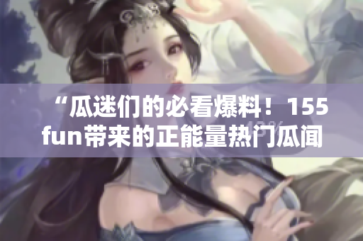 “瓜迷們的必看爆料！155fun帶來(lái)的正能量熱門瓜聞”