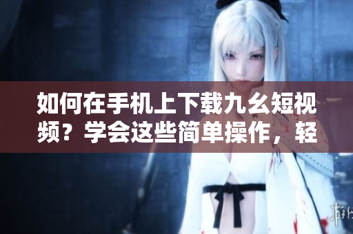如何在手機上下載九幺短視頻？學會這些簡單操作，輕松實現(xiàn)想要的功能
