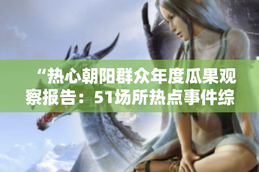 “熱心朝陽群眾年度瓜果觀察報(bào)告：51場(chǎng)所熱點(diǎn)事件綜述”
