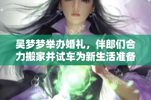 吳夢(mèng)夢(mèng)舉辦婚禮，伴郎們合力搬家并試車為新生活準(zhǔn)備