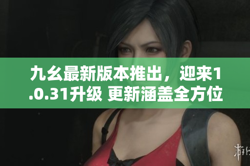 九幺最新版本推出，迎來1.0.31升級 更新涵蓋全方位優(yōu)化