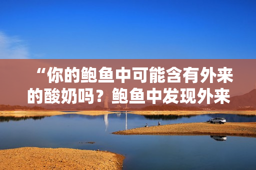 “你的鮑魚中可能含有外來的酸奶嗎？鮑魚中發(fā)現(xiàn)外來材料引發(fā)爭議”