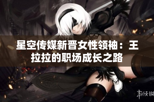 星空傳媒新晉女性領(lǐng)袖：王拉拉的職場成長之路