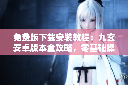 免費(fèi)版下載安裝教程：九玄安卓版本全攻略，零基礎(chǔ)操作完全指南