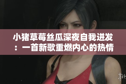 小豬草莓絲瓜深夜自我迸發(fā)：一首新歌重燃內(nèi)心的熱情