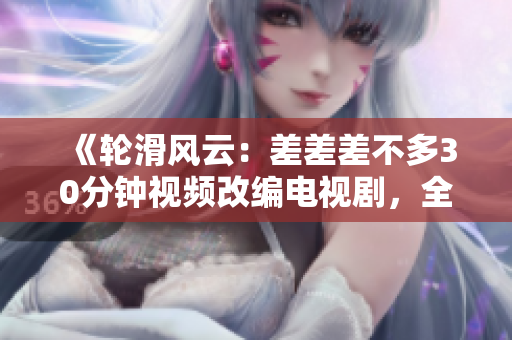《輪滑風(fēng)云：差差差不多30分鐘視頻改編電視劇，全程呈現(xiàn)極限滑板魅力》