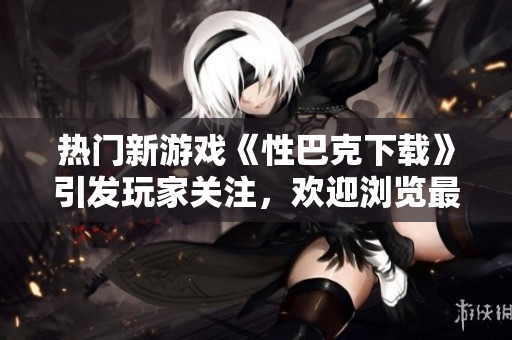 熱門新游戲《性巴克下載》引發(fā)玩家關(guān)注，歡迎瀏覽最新版本相關(guān)信息
