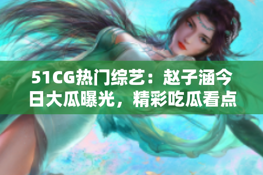 51CG熱門綜藝：趙子涵今日大瓜曝光，精彩吃瓜看點(diǎn)詳解