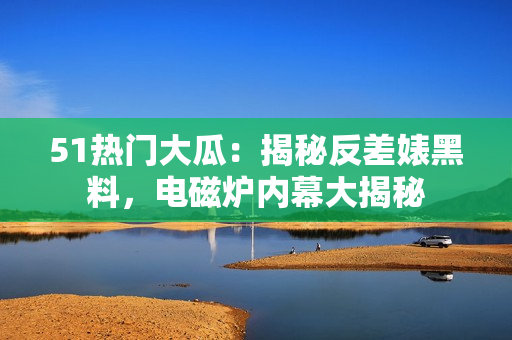 51熱門大瓜：揭秘反差婊黑料，電磁爐內(nèi)幕大揭秘