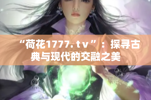 “荷花1777. tⅴ”：探尋古典與現(xiàn)代的交融之美