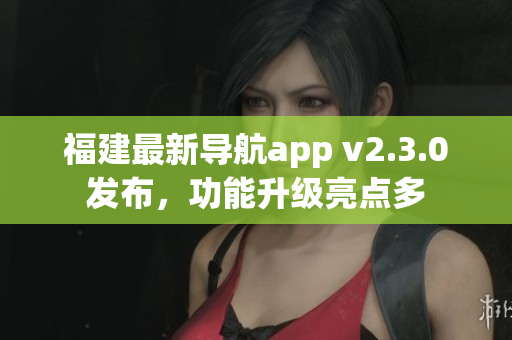 福建最新導(dǎo)航app v2.3.0發(fā)布，功能升級(jí)亮點(diǎn)多