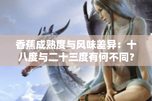 香蕉成熟度與風(fēng)味差異：十八度與二十三度有何不同？