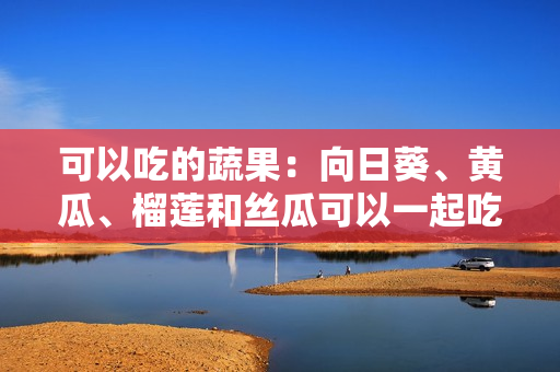 可以吃的蔬果：向日葵、黃瓜、榴蓮和絲瓜可以一起吃嗎？所有你想知道的答案！