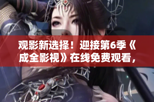 觀影新選擇！迎接第6季《成全影視》在線免費觀看，精彩劇情無限暢享