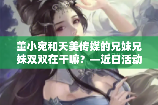 董小宛和天美傳媒的兄妹兄妹雙雙在干嘛？—近日活動曝光