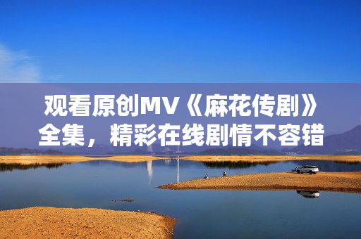 觀看原創(chuàng)MV《麻花傳劇》全集，精彩在線劇情不容錯過