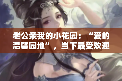 老公親我的小花園：“愛的溫馨園地”，當下最受歡迎的溫馨之作