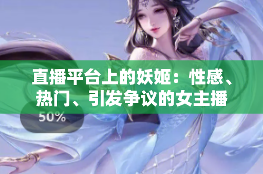 直播平臺上的妖姬：性感、熱門、引發(fā)爭議的女主播