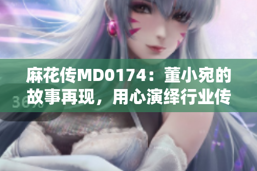 麻花傳MD0174：董小宛的故事再現(xiàn)，用心演繹行業(yè)傳奇