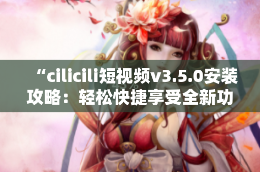 “cilicili短視頻v3.5.0安裝攻略：輕松快捷享受全新功能”