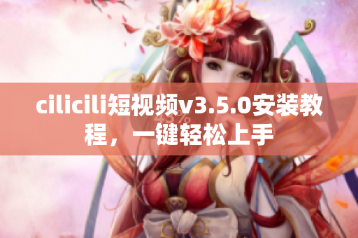 cilicili短視頻v3.5.0安裝教程，一鍵輕松上手