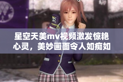 星空天美m(xù)v視頻激發(fā)驚艷心靈，美妙畫面令人如癡如醉