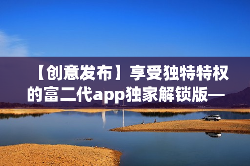 【創(chuàng)意發(fā)布】享受獨(dú)特特權(quán)的富二代app獨(dú)家解鎖版——暢享無限特色功能!