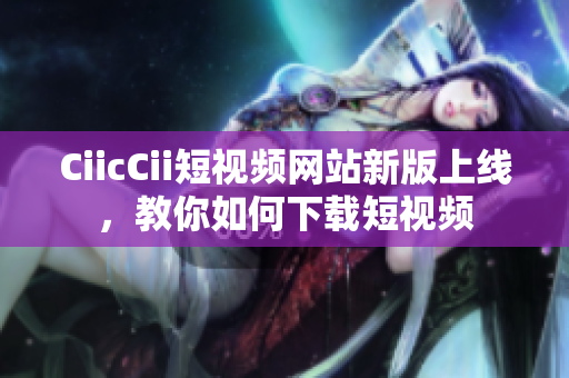 CiicCii短視頻網(wǎng)站新版上線，教你如何下載短視頻