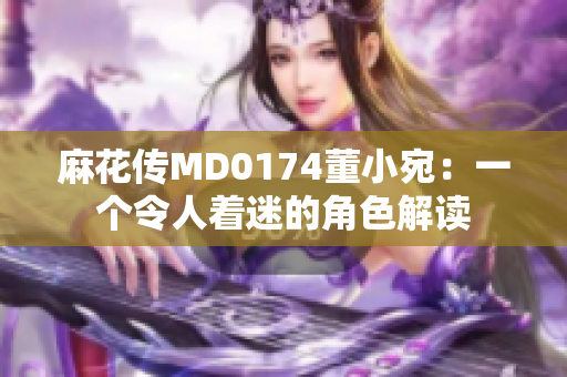 麻花傳MD0174董小宛：一個(gè)令人著迷的角色解讀