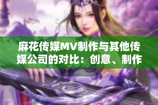 麻花傳媒MV制作與其他傳媒公司的對比：創(chuàng)意、制作水平及影響力的綜合評析