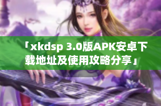 「xkdsp 3.0版APK安卓下載地址及使用攻略分享」