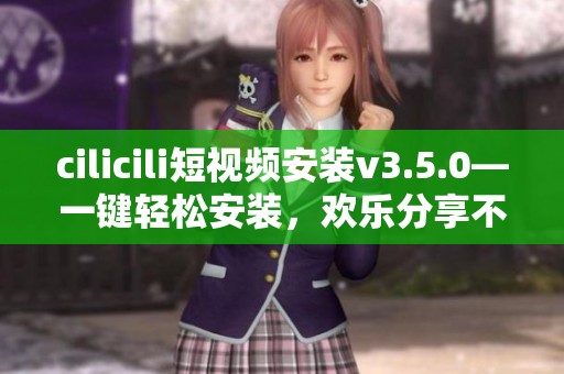 cilicili短視頻安裝v3.5.0—一鍵輕松安裝，歡樂分享不止于此