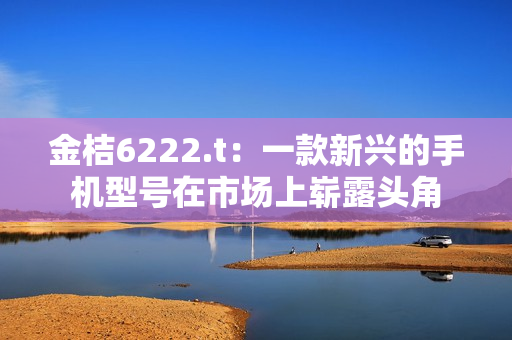 金桔6222.t：一款新興的手機(jī)型號(hào)在市場上嶄露頭角