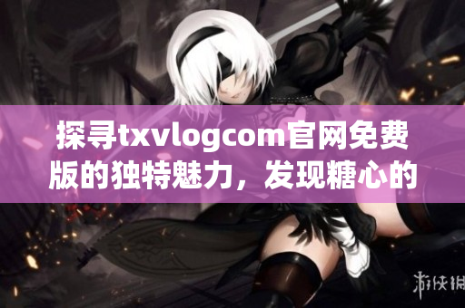 探尋txvlogcom官網(wǎng)免費(fèi)版的獨(dú)特魅力，發(fā)現(xiàn)糖心的亮點(diǎn)