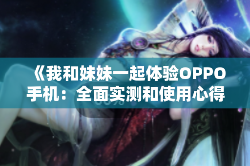 《我和妹妹一起體驗(yàn)OPPO手機(jī)：全面實(shí)測(cè)和使用心得分享》