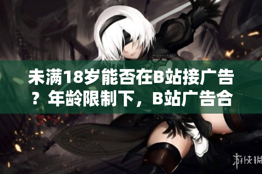 未滿18歲能否在B站接廣告？年齡限制下，B站廣告合作政策解讀~