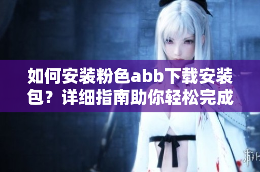 如何安裝粉色abb下載安裝包？詳細指南助你輕松完成安裝