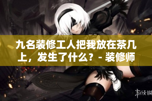 九名裝修工人把我放在茶幾上，發(fā)生了什么？- 裝修師傅們的粗心失誤引發(fā)了我的困惑